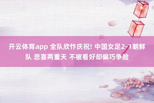 开云体育app 全队欣忭庆祝! 中国女足2-1朝鲜队 悲喜两重天 不被看好却偏巧争脸